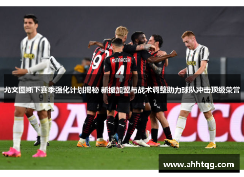 尤文图斯下赛季强化计划揭秘 新援加盟与战术调整助力球队冲击顶级荣誉