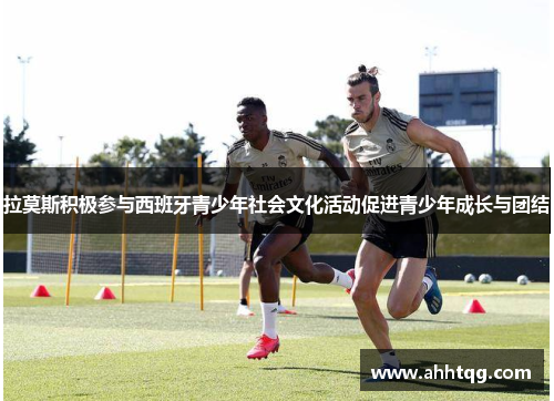 拉莫斯积极参与西班牙青少年社会文化活动促进青少年成长与团结