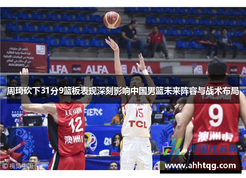 周琦砍下31分9篮板表现深刻影响中国男篮未来阵容与战术布局