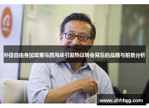孙捷自由身加盟青岛西海岸引发热议转会背后的战略与前景分析