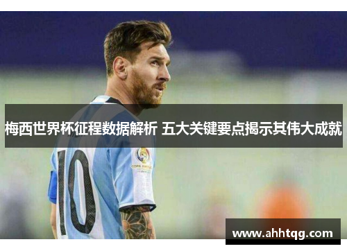梅西世界杯征程数据解析 五大关键要点揭示其伟大成就