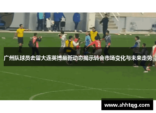 广州队球员去留大连英博最新动态揭示转会市场变化与未来走势