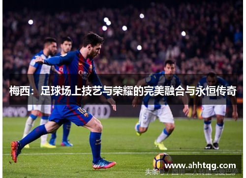梅西：足球场上技艺与荣耀的完美融合与永恒传奇