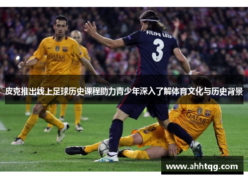 皮克推出线上足球历史课程助力青少年深入了解体育文化与历史背景