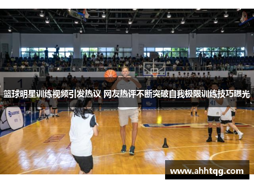 篮球明星训练视频引发热议 网友热评不断突破自我极限训练技巧曝光