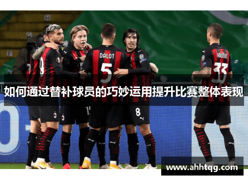 如何通过替补球员的巧妙运用提升比赛整体表现