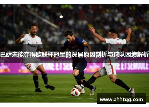 巴萨未能夺得欧联杯冠军的深层原因剖析与球队困境解析