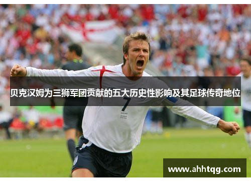 贝克汉姆为三狮军团贡献的五大历史性影响及其足球传奇地位